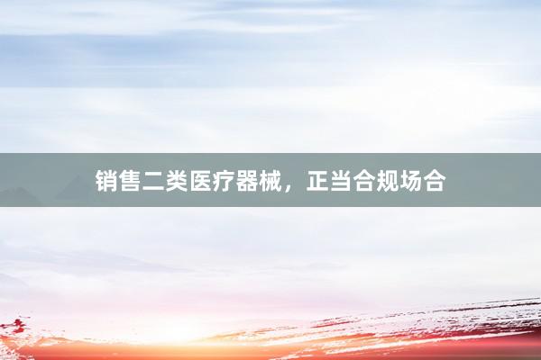 销售二类医疗器械，正当合规场合