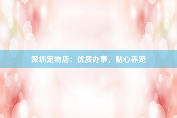 深圳宠物店：优质办事，贴心养宠